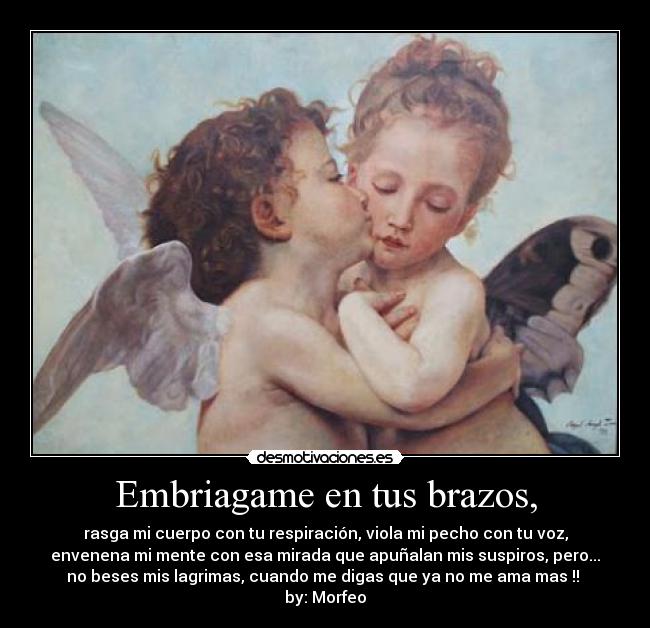 Embriagame en tus brazos, - rasga mi cuerpo con tu respiración, viola mi pecho con tu voz,
envenena mi mente con esa mirada que apuñalan mis suspiros, pero...
no beses mis lagrimas, cuando me digas que ya no me ama mas !! 
by: Morfeo