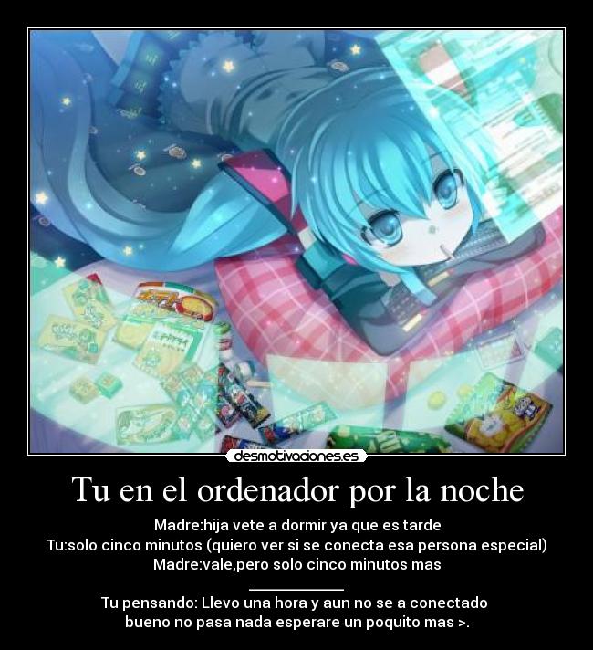 Tu en el ordenador por la noche - Madre:hija vete a dormir ya que es tarde
Tu:solo cinco minutos (quiero ver si se conecta esa persona especial)
Madre:vale,pero solo cinco minutos mas
_____________
Tu pensando: Llevo una hora y aun no se a conectado 
bueno no pasa nada esperare un poquito mas >.