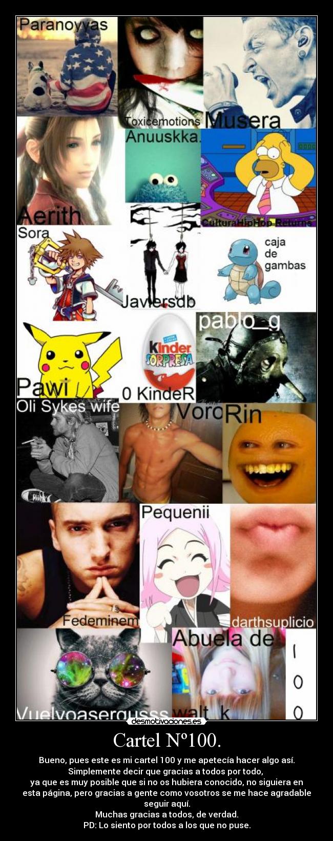 Cartel Nº100. - Bueno, pues este es mi cartel 100 y me apetecía hacer algo así.
Simplemente decir que gracias a todos por todo,
ya que es muy posible que si no os hubiera conocido, no siguiera en
esta página, pero gracias a gente como vosotros se me hace agradable
seguir aquí.
Muchas gracias a todos, de verdad.
PD: Lo siento por todos a los que no puse.