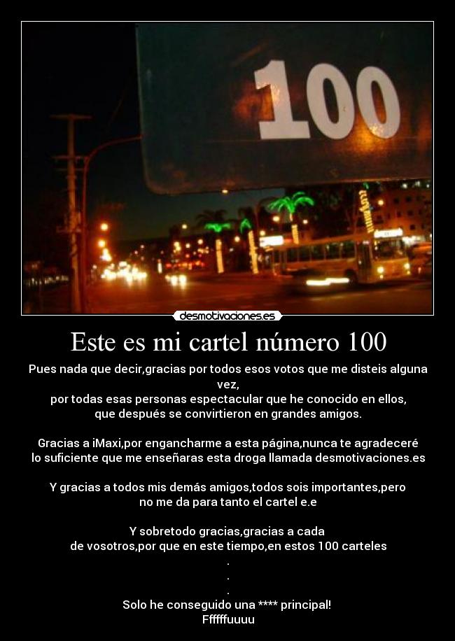 Este es mi cartel número 100 - Pues nada que decir,gracias por todos esos votos que me disteis alguna vez,
por todas esas personas espectacular que he conocido en ellos,
que después se convirtieron en grandes amigos.

Gracias a iMaxi,por engancharme a esta página,nunca te agradeceré
lo suficiente que me enseñaras esta droga llamada desmotivaciones.es

Y gracias a todos mis demás amigos,todos sois importantes,pero
no me da para tanto el cartel e.e

Y sobretodo gracias,gracias a cada
de vosotros,por que en este tiempo,en estos 100 carteles
.
.
.
Solo he conseguido una **** principal! 
Ffffffuuuu