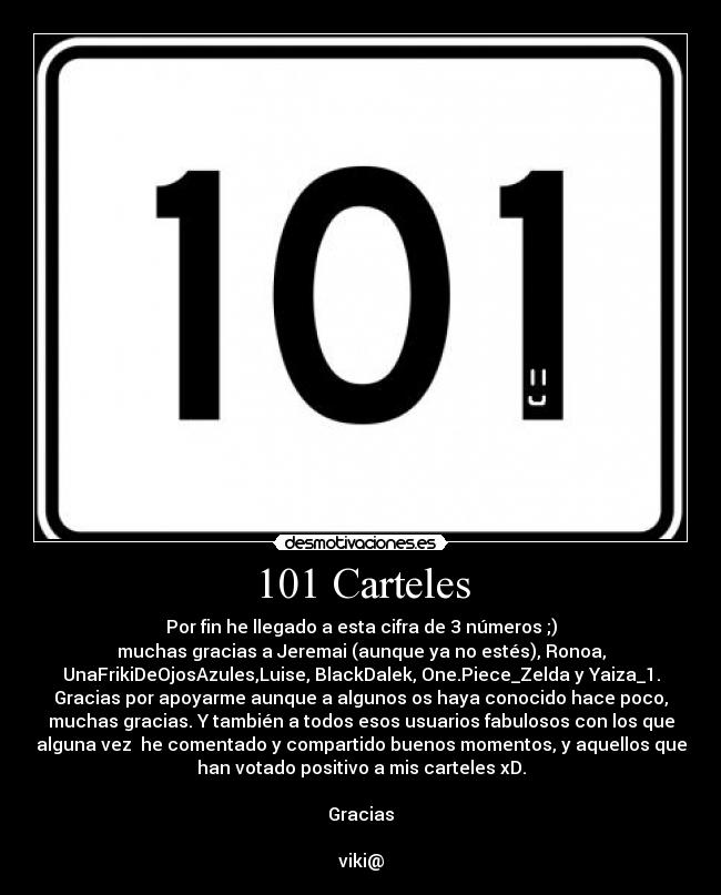 101 Carteles - Por fin he llegado a esta cifra de 3 números ;)
muchas gracias a Jeremai (aunque ya no estés), Ronoa,
UnaFrikiDeOjosAzules,Luise, BlackDalek, One.Piece_Zelda y Yaiza_1.
Gracias por apoyarme aunque a algunos os haya conocido hace poco,
muchas gracias. Y también a todos esos usuarios fabulosos con los que
alguna vez  he comentado y compartido buenos momentos, y aquellos que
han votado positivo a mis carteles xD.

Gracias

viki@