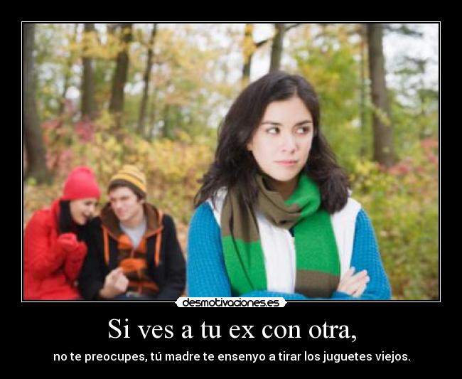 Si ves a tu ex con otra, - no te preocupes, tú madre te ensenyo a tirar los juguetes viejos.