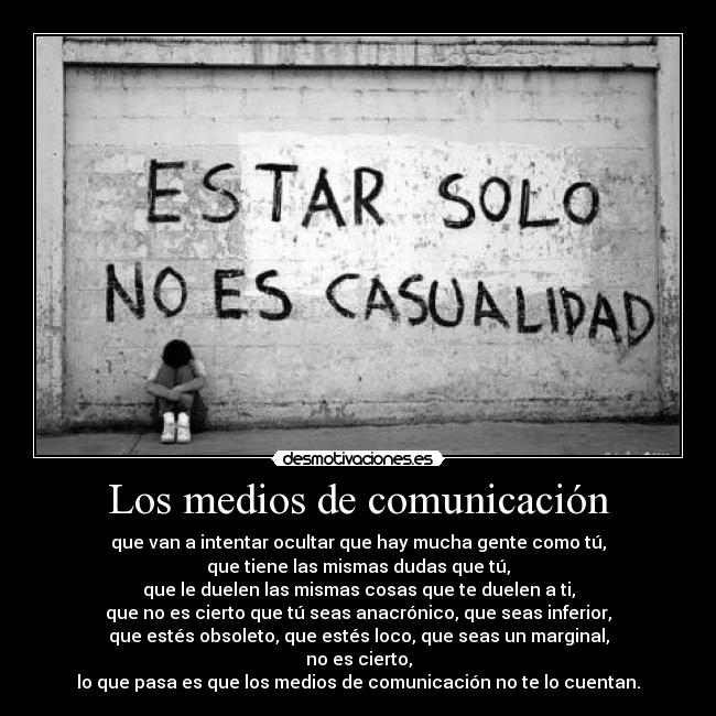 Los medios de comunicación - que van a intentar ocultar que hay mucha gente como tú,
que tiene las mismas dudas que tú,
que le duelen las mismas cosas que te duelen a ti,
que no es cierto que tú seas anacrónico, que seas inferior,
que estés obsoleto, que estés loco, que seas un marginal,
no es cierto,
lo que pasa es que los medios de comunicación no te lo cuentan.