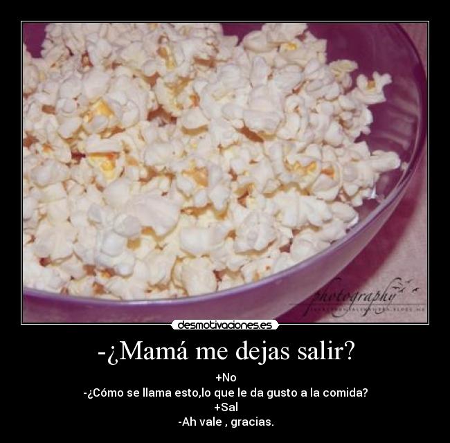 -¿Mamá me dejas salir? - +No
-¿Cómo se llama esto,lo que le da gusto a la comida?
+Sal
-Ah vale , gracias.