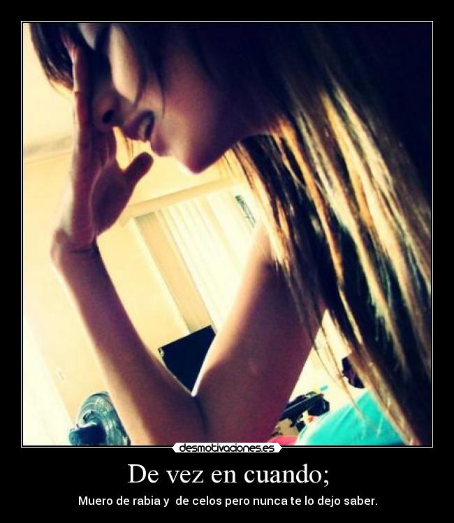De vez en cuando; - Muero de rabia y de celos pero nunca te lo dejo saber.