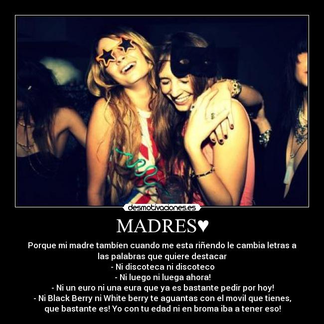 MADRES♥ - Porque mi madre tambíen cuando me esta riñendo le cambia letras a
las palabras que quiere destacar
- Ni discoteca ni discoteco
- Ni luego ni luega ahora!
- Ni un euro ni una eura que ya es bastante pedir por hoy!
- Ni Black Berry ni White berry te aguantas con el movil que tienes,
que bastante es! Yo con tu edad ni en broma iba a tener eso!