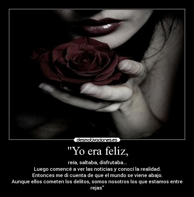 Yo era feliz, - reía, saltaba, disfrutaba...
Luego comencé a ver las noticias y conocí la realidad.
Entonces me di cuenta de que el mundo se viene abajo.
Aunque ellos cometen los delitos, somos nosotros los que estamos entre rejas