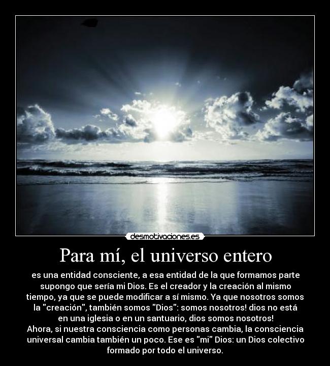 Para mí, el universo entero - es una entidad consciente, a esa entidad de la que formamos parte
supongo que sería mi Dios. Es el creador y la creación al mismo
tiempo, ya que se puede modificar a sí mismo. Ya que nosotros somos
la creación, también somos Dios: somos nosotros! dios no está
en una iglesia o en un santuario, dios somos nosotros!
Ahora, si nuestra consciencia como personas cambia, la consciencia
universal cambia también un poco. Ese es mi Dios: un Dios colectivo
formado por todo el universo.