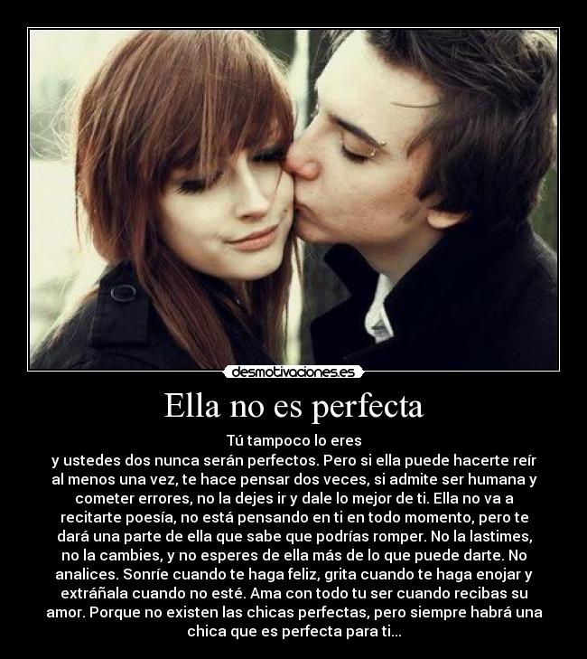 Ella no es perfecta - Tú tampoco lo eres
y ustedes dos nunca serán perfectos. Pero si ella puede hacerte reír
al menos una vez, te hace pensar dos veces, si admite ser humana y
cometer errores, no la dejes ir y dale lo mejor de ti. Ella no va a
recitarte poesía, no está pensando en ti en todo momento, pero te
dará una parte de ella que sabe que podrías romper. No la lastimes,
no la cambies, y no esperes de ella más de lo que puede darte. No
analices. Sonríe cuando te haga feliz, grita cuando te haga enojar y
extráñala cuando no esté. Ama con todo tu ser cuando recibas su
amor. Porque no existen las chicas perfectas, pero siempre habrá una
chica que es perfecta para ti...