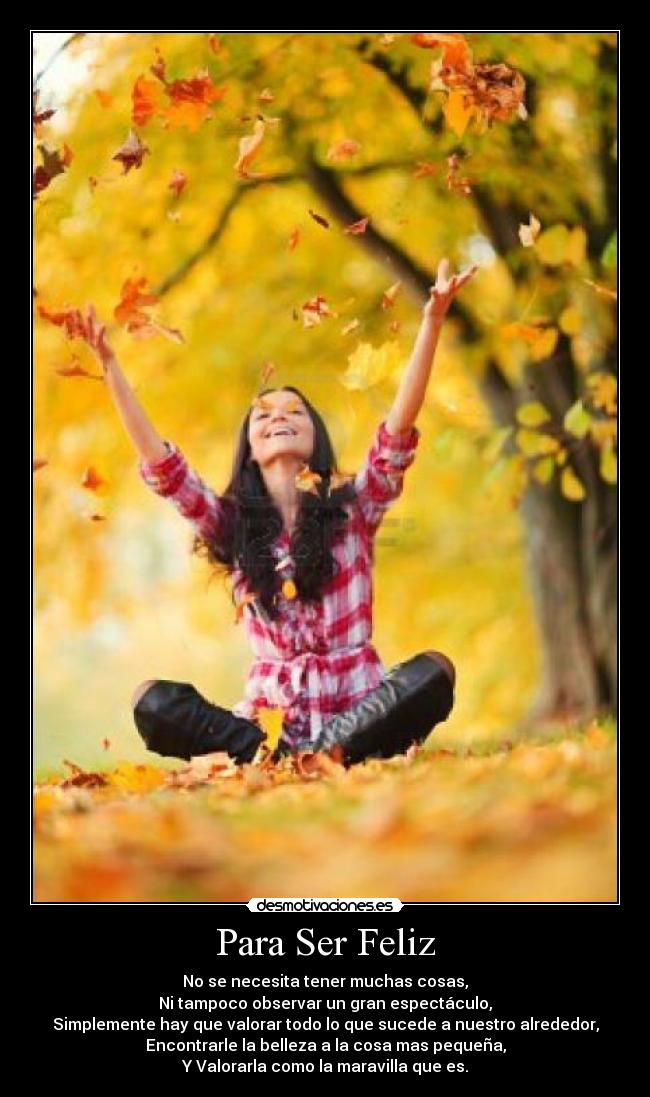 Para Ser Feliz - No se necesita tener muchas cosas,
Ni tampoco observar un gran espectáculo,
Simplemente hay que valorar todo lo que sucede a nuestro alrededor,
Encontrarle la belleza a la cosa mas pequeña,
Y Valorarla como la maravilla que es.