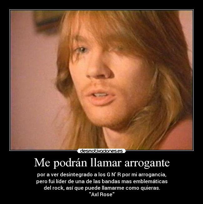 Me podrán llamar arrogante - por a ver desintegrado a los G N R por mi arrogancia,
pero fui líder de una de las bandas mas emblemáticas
del rock, así que puede llamarme como quieras.
Axl Rose