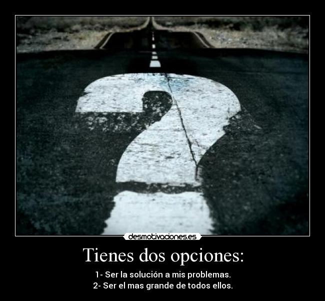 Tienes dos opciones: - 1- Ser la solución a mis problemas.
2- Ser el mas grande de todos ellos.