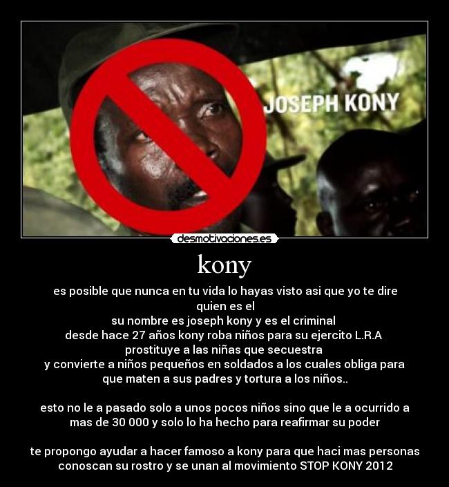 kony - es posible que nunca en tu vida lo hayas visto asi que yo te dire
quien es el
su nombre es joseph kony y es el criminal
desde hace 27 años kony roba niños para su ejercito L.R.A
prostituye a las niñas que secuestra
y convierte a niños pequeños en soldados a los cuales obliga para
que maten a sus padres y tortura a los niños..
esto no le a pasado solo a unos pocos niños sino que le a ocurrido a
mas de 30 000 y solo lo ha hecho para reafirmar su poder
te propongo ayudar a hacer famoso a kony para que haci mas personas
conoscan su rostro y se unan al movimiento STOP KONY 2012