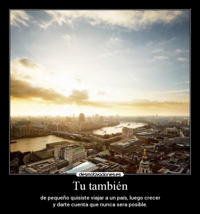 Tu también - de pequeño quisiste viajar a un país, luego crecer
y darte cuenta que nunca sera posible.