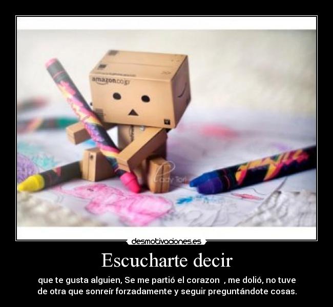 Escucharte decir - que te gusta alguien, Se me partió el corazon ♥, me dolió, no tuve
de otra que sonreír forzadamente y seguir preguntándote cosas.