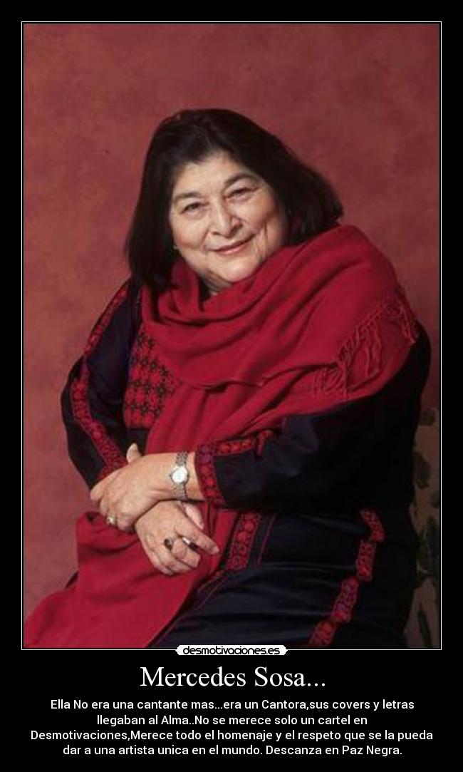 Mercedes Sosa... - Ella No era una cantante mas...era un Cantora,sus covers y letras
llegaban al Alma..No se merece solo un cartel en
Desmotivaciones,Merece todo el homenaje y el respeto que se la pueda
dar a una artista unica en el mundo. Descanza en Paz Negra.