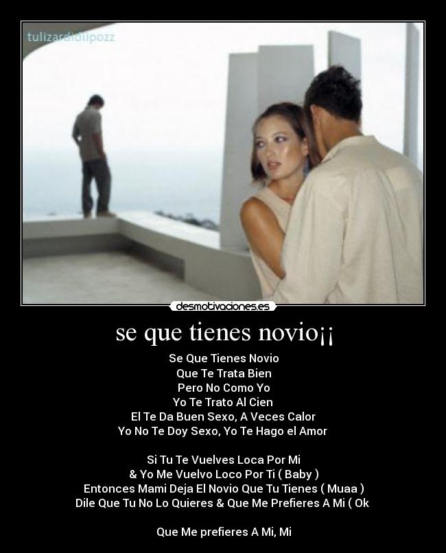 se que tienes novio¡¡ - Se Que Tienes Novio
Que Te Trata Bien
Pero No Como Yo
Yo Te Trato Al Cien
El Te Da Buen Sexo, A Veces Calor
Yo No Te Doy Sexo, Yo Te Hago el Amor
Si Tu Te Vuelves Loca Por Mi
& Yo Me Vuelvo Loco Por Ti ( Baby )
Entonces Mami Deja El Novio Que Tu Tienes ( Muaa )
Dile Que Tu No Lo Quieres & Que Me Prefieres A Mi ( Ok
Que Me prefieres A Mi, Mi