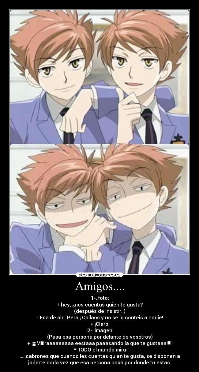 Amigos.... - 1-. foto:
+ hey, ¿nos cuentas quién te gusta?
(después de insistir..)
- Esa de ahí. Pero ¡ Callaos y no se lo contéis a nadie!
+ ¡Claro!
2-. imagen
(Pasa esa persona por delante de vosotros)
+ ¡¡¡¡Miiiraaaaaaaaa eestaaa paaasando la que te gustaaa!!!!!
-Y TODO el mundo mira-
.....cabrones que cuando les cuentas quien te gusta, se disponen a
joderte cada vez que esa persona pasa por donde tu estás.