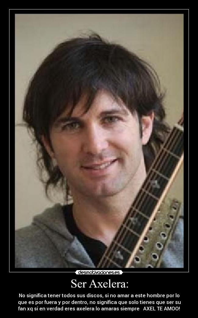 Ser Axelera: - No significa tener todos sus discos, si no amar a este hombre por lo
que es por fuera y por dentro, no significa que solo tienes que ser su
fan xq si en verdad eres axelera lo amaras siempre ♥ AXEL TE AMOO!
