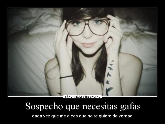 Sospecho que necesitas gafas - cada vez que me dices que no te quiero de verdad.