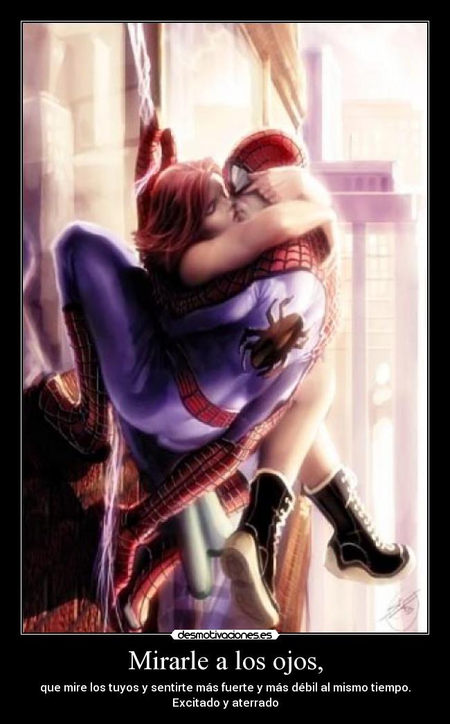 Mirarle a los ojos, - que mire los tuyos y sentirte más fuerte y más débil al mismo tiempo.
Excitado y aterrado