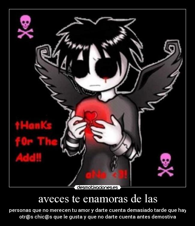 aveces te enamoras de las - personas que no merecen tu amor y darte cuenta demasiado tarde que hay
otr@s chic@s que le gusta y que no darte cuenta antes demostiva