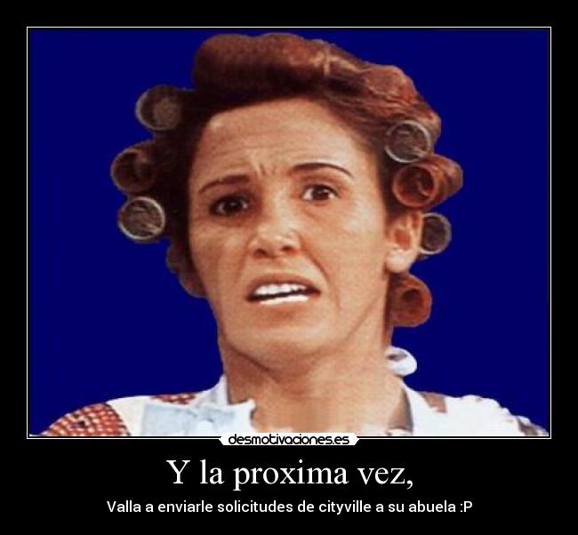 Y la proxima vez, - Valla a enviarle solicitudes de cityville a su abuela :P