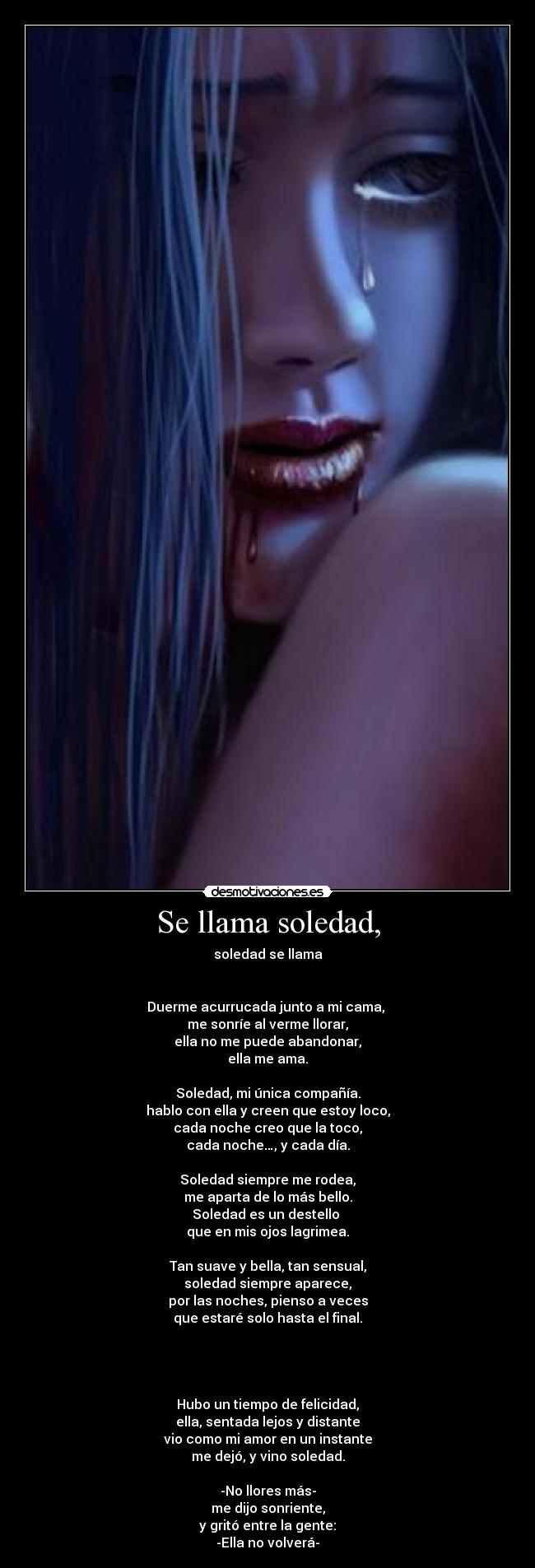 Se llama soledad, - soledad se llama


Duerme acurrucada junto a mi cama, 
me sonríe al verme llorar,
ella no me puede abandonar,
ella me ama.

Soledad, mi única compañía.
hablo con ella y creen que estoy loco,
cada noche creo que la toco,
cada noche…, y cada día.

Soledad siempre me rodea,
me aparta de lo más bello.
Soledad es un destello 
que en mis ojos lagrimea.

Tan suave y bella, tan sensual,
soledad siempre aparece,
por las noches, pienso a veces
que estaré solo hasta el final.




Hubo un tiempo de felicidad,
ella, sentada lejos y distante
vio como mi amor en un instante
me dejó, y vino soledad.

-No llores más-
me dijo sonriente,
y gritó entre la gente:
-Ella no volverá-