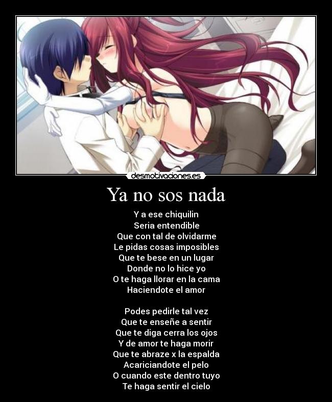 Ya no sos nada - Y a ese chiquilin
Seria entendible
Que con tal de olvidarme
Le pidas cosas imposibles
Que te bese en un lugar
Donde no lo hice yo
O te haga llorar en la cama
Haciendote el amor
Podes pedirle tal vez
Que te enseñe a sentir
Que te diga cerra los ojos
Y de amor te haga morir
Que te abraze x la espalda
Acariciandote el pelo
O cuando este dentro tuyo
Te haga sentir el cielo