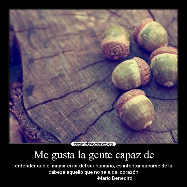 Me gusta la gente capaz de - entender que el mayor error del ser humano, es intentar sacarse de la
cabeza aquello que no sale del corazón.
-Mario Beneditti
