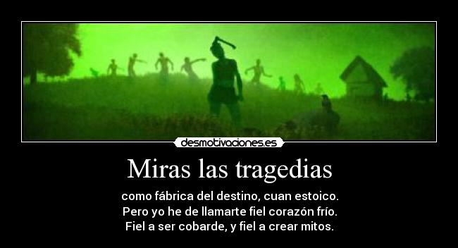 Miras las tragedias - como fábrica del destino, cuan estoico.
Pero yo he de llamarte fiel corazón frío.
Fiel a ser cobarde, y fiel a crear mitos.