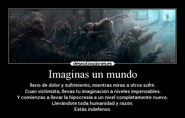 Imaginas un mundo - lleno de dolor y sufrimiento, mientras miras a otros sufrir.
Cuan victimista, llevas tu imaginación a niveles impensables.
Y comienzas a llevar la hipocresía a un nivel completamente nuevo.
Llevándote toda humanidad y razón.
Estás indefenso.