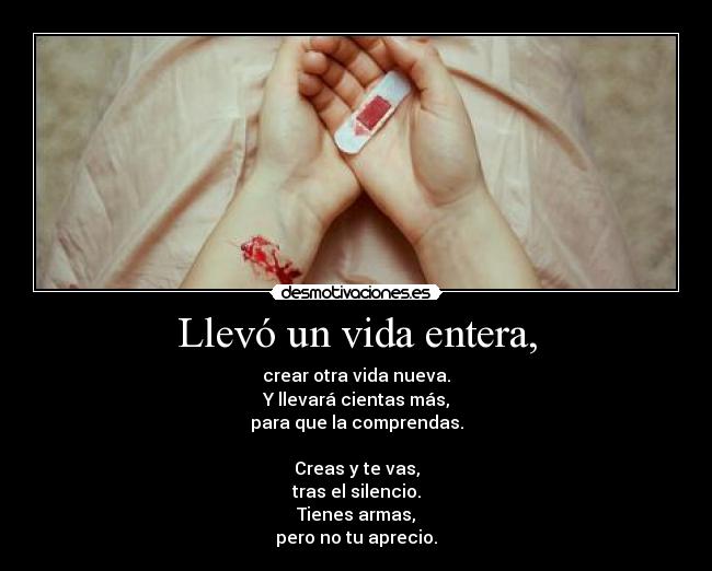 Llevó un vida entera, - crear otra vida nueva.
Y llevará cientas más,
para que la comprendas.

Creas y te vas,
tras el silencio.
Tienes armas,
pero no tu aprecio.