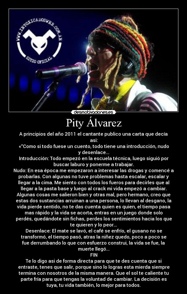 Pity Álvarez - A principios del año 2011 el cantante publico una carta que decía
asi:
«“Como si todo fuese un cuento, todo tiene una introducción, nudo
y desenlace...
Introducción: Todo empezó en la escuela técnica, luego siguió por
buscar laburo y ponerme a trabajar.
Nudo: En esa época me empezaron a interesar las drogas y comencé a
probarlas. Con algunas no tuve problemas hasta escalar, escalar y
llegar a la cima. Me siento con todos los fueros para decirles que al
llegar a la pasta base y luego al crack mi vida empezó a cambiar.
Algunas cosas me salieron bien y otras mal, pero hermano, creo que
estas dos sustancias arruinan a una persona, lo llevan al desgano, la
vida pierde sentido, no te das cuenta quien es quien, el tiempo pasa
mas rápido y la vida se acorta, entras en un juego donde solo
perdés, quedándote sin fichas, perdes los sentimientos hacia los que
te quieren y lo peor...
Desenlace: El mate se lavó, el café se enfrío, el gusano no se
transformó, el tiempo pasó, atras la niñez quedo, poco a poco se
fue derrumbando lo que con esfuerzo construi, la vida se fue, la
muerte llegó...
FIN
Te lo digo asi de forma directa para que te des cuenta que si
entraste, tenes que salir, porque sino lo logras esta mierda siempre
termina con nosotros de la misma manera. Que el sol te caliente tu
parte fría para que tengas la voluntad de cambiar. La decisión es
tuya, tu vida también, lo mejor para todos.