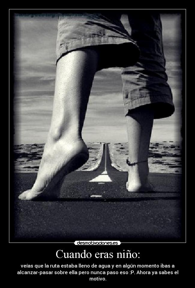 Cuando eras niño: - veías que la ruta estaba lleno de agua y en algún momento ibas a
alcanzar-pasar sobre ella pero nunca paso eso :P. Ahora ya sabes el
motivo.