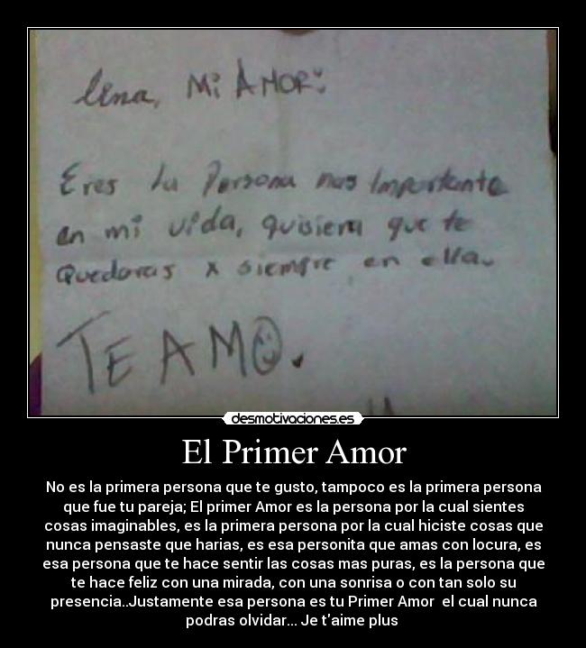 El Primer Amor - No es la primera persona que te gusto, tampoco es la primera persona
que fue tu pareja; El primer Amor es la persona por la cual sientes
cosas imaginables, es la primera persona por la cual hiciste cosas que
nunca pensaste que harias, es esa personita que amas con locura, es
esa persona que te hace sentir las cosas mas puras, es la persona que
te hace feliz con una mirada, con una sonrisa o con tan solo su
presencia..Justamente esa persona es tu Primer Amor  el cual nunca
podras olvidar... Je taime plus 