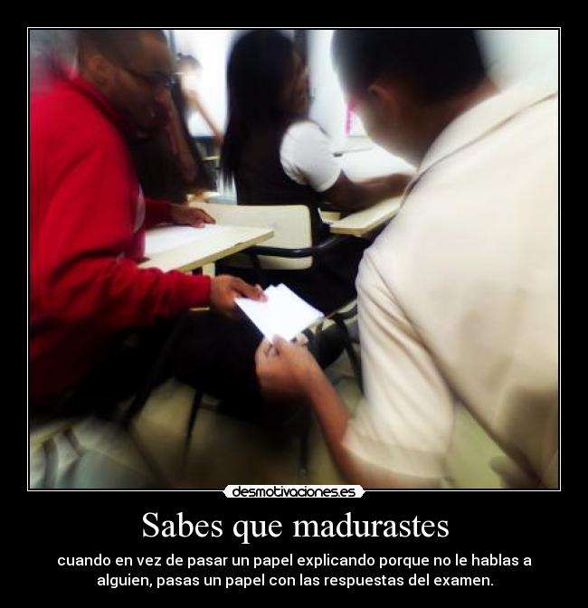 Sabes que madurastes - cuando en vez de pasar un papel explicando porque no le hablas a
alguien, pasas un papel con las respuestas del examen.