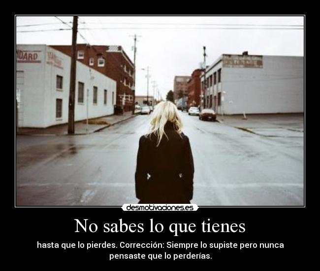 No sabes lo que tienes - hasta que lo pierdes. Corrección: Siempre lo supiste pero nunca
pensaste que lo perderías.