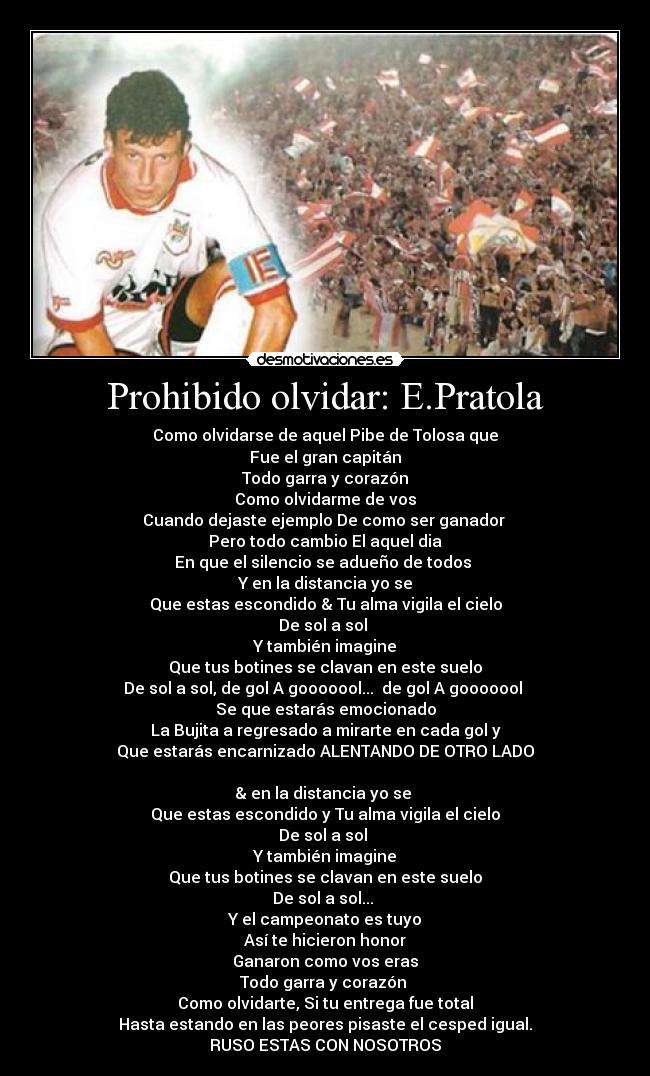 Prohibido olvidar: E.Pratola - Como olvidarse de aquel Pibe de Tolosa que
Fue el gran capitán
Todo garra y corazón
Como olvidarme de vos
Cuando dejaste ejemplo De como ser ganador
Pero todo cambio El aquel dia
En que el silencio se adueño de todos
Y en la distancia yo se
Que estas escondido & Tu alma vigila el cielo
De sol a sol
Y también imagine
Que tus botines se clavan en este suelo
De sol a sol, de gol A gooooool... de gol A gooooool
Se que estarás emocionado
La Bujita a regresado a mirarte en cada gol y
Que estarás encarnizado ALENTANDO DE OTRO LADO
& en la distancia yo se
Que estas escondido y Tu alma vigila el cielo
De sol a sol
Y también imagine
Que tus botines se clavan en este suelo
De sol a sol...
Y el campeonato es tuyo
Así te hicieron honor
Ganaron como vos eras
Todo garra y corazón
Como olvidarte, Si tu entrega fue total
Hasta estando en las peores pisaste el cesped igual.
RUSO ESTAS CON NOSOTROS