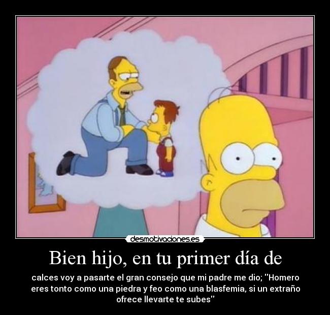 Bien hijo, en tu primer día de - calces voy a pasarte el gran consejo que mi padre me dio; Homero
eres tonto como una piedra y feo como una blasfemia, si un extraño
ofrece llevarte te subes
