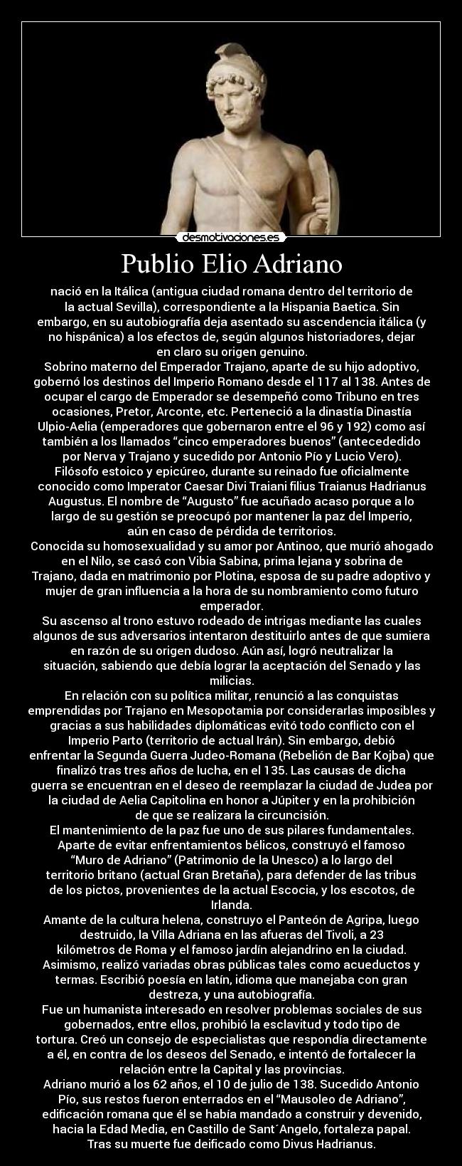 Publio Elio Adriano - nació en la Itálica (antigua ciudad romana dentro del territorio de
la actual Sevilla), correspondiente a la Hispania Baetica. Sin
embargo, en su autobiografía deja asentado su ascendencia itálica (y
no hispánica) a los efectos de, según algunos historiadores, dejar
en claro su origen genuino.
Sobrino materno del Emperador Trajano, aparte de su hijo adoptivo,
gobernó los destinos del Imperio Romano desde el 117 al 138. Antes de
ocupar el cargo de Emperador se desempeñó como Tribuno en tres
ocasiones, Pretor, Arconte, etc. Perteneció a la dinastía Dinastía
Ulpio-Aelia (emperadores que gobernaron entre el 96 y 192) como así
también a los llamados “cinco emperadores buenos” (antecededido
por Nerva y Trajano y sucedido por Antonio Pío y Lucio Vero).
Filósofo estoico y epicúreo, durante su reinado fue oficialmente
conocido como Imperator Caesar Divi Traiani filius Traianus Hadrianus
Augustus. El nombre de “Augusto” fue acuñado acaso porque a lo
largo de su gestión se preocupó por mantener la paz del Imperio,
aún en caso de pérdida de territorios.
Conocida su homosexualidad y su amor por Antinoo, que murió ahogado
en el Nilo, se casó con Vibia Sabina, prima lejana y sobrina de
Trajano, dada en matrimonio por Plotina, esposa de su padre adoptivo y
mujer de gran influencia a la hora de su nombramiento como futuro
emperador.
Su ascenso al trono estuvo rodeado de intrigas mediante las cuales
algunos de sus adversarios intentaron destituirlo antes de que sumiera
en razón de su origen dudoso. Aún así, logró neutralizar la
situación, sabiendo que debía lograr la aceptación del Senado y las
milicias.
En relación con su política militar, renunció a las conquistas
emprendidas por Trajano en Mesopotamia por considerarlas imposibles y
gracias a sus habilidades diplomáticas evitó todo conflicto con el
Imperio Parto (territorio de actual Irán). Sin embargo, debió
enfrentar la Segunda Guerra Judeo-Romana (Rebelión de Bar Kojba) que
finalizó tras tres años de lucha, en el 135. Las causas de dicha
guerra se encuentran en el deseo de reemplazar la ciudad de Judea por
la ciudad de Aelia Capitolina en honor a Júpiter y en la prohibición
de que se realizara la circuncisión.
El mantenimiento de la paz fue uno de sus pilares fundamentales.
Aparte de evitar enfrentamientos bélicos, construyó el famoso
“Muro de Adriano” (Patrimonio de la Unesco) a lo largo del
territorio britano (actual Gran Bretaña), para defender de las tribus
de los pictos, provenientes de la actual Escocia, y los escotos, de
Irlanda.
Amante de la cultura helena, construyo el Panteón de Agripa, luego
destruido, la Villa Adriana en las afueras del Tivoli, a 23
kilómetros de Roma y el famoso jardín alejandrino en la ciudad.
Asimismo, realizó variadas obras públicas tales como acueductos y
termas. Escribió poesía en latín, idioma que manejaba con gran
destreza, y una autobiografía.
Fue un humanista interesado en resolver problemas sociales de sus
gobernados, entre ellos, prohibió la esclavitud y todo tipo de
tortura. Creó un consejo de especialistas que respondía directamente
a él, en contra de los deseos del Senado, e intentó de fortalecer la
relación entre la Capital y las provincias.
Adriano murió a los 62 años, el 10 de julio de 138. Sucedido Antonio
Pío, sus restos fueron enterrados en el “Mausoleo de Adriano”,
edificación romana que él se había mandado a construir y devenido,
hacia la Edad Media, en Castillo de Sant´Angelo, fortaleza papal.
Tras su muerte fue deificado como Divus Hadrianus.