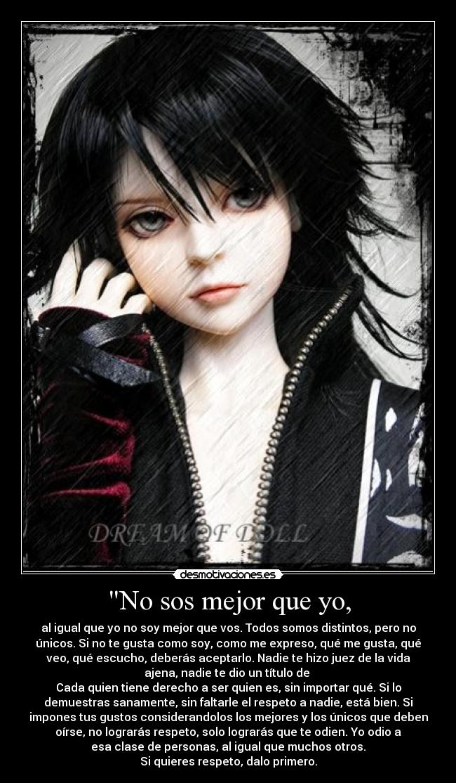 No sos mejor que yo, - al igual que yo no soy mejor que vos. Todos somos distintos, pero no
únicos. Si no te gusta como soy, como me expreso, qué me gusta, qué
veo, qué escucho, deberás aceptarlo. Nadie te hizo juez de la vida
ajena, nadie te dio un título de 
Cada quien tiene derecho a ser quien es, sin importar qué. Si lo
demuestras sanamente, sin faltarle el respeto a nadie, está bien. Si
impones tus gustos considerandolos los mejores y los únicos que deben
oírse, no lograrás respeto, solo lograrás que te odien. Yo odio a
esa clase de personas, al igual que muchos otros.
Si quieres respeto, dalo primero.