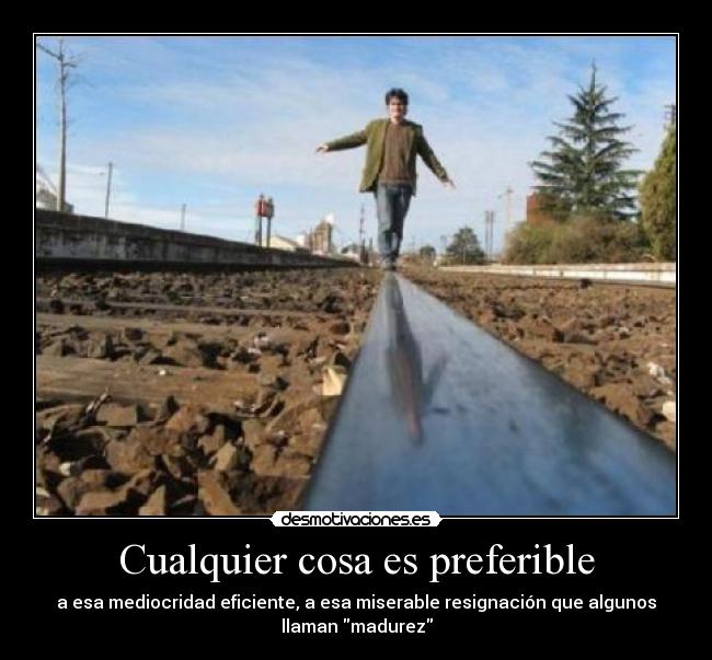 Cualquier cosa es preferible - a esa mediocridad eficiente, a esa miserable resignación que algunos
llaman madurez