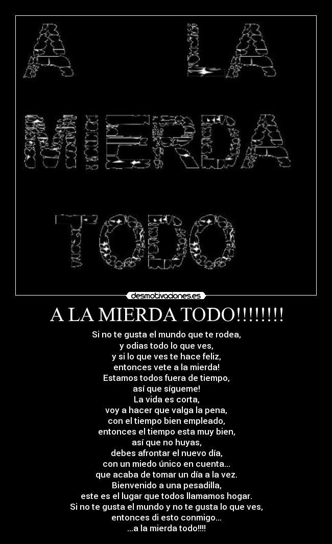 A LA MIERDA TODO!!!!!!!! - Si no te gusta el mundo que te rodea,
y odias todo lo que ves,
y si lo que ves te hace feliz,
entonces vete a la mierda!
Estamos todos fuera de tiempo,
así que sígueme!
La vida es corta,
voy a hacer que valga la pena,
con el tiempo bien empleado,
entonces el tiempo esta muy bien,
así que no huyas,
debes afrontar el nuevo día,
con un miedo único en cuenta...
que acaba de tomar un día a la vez.
Bienvenido a una pesadilla,
este es el lugar que todos llamamos hogar.
Si no te gusta el mundo y no te gusta lo que ves,
entonces di esto conmigo...
...a la mierda todo!!!!