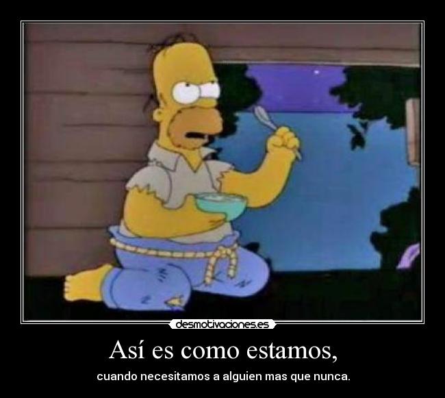 Así es como estamos, - cuando necesitamos a alguien mas que nunca.