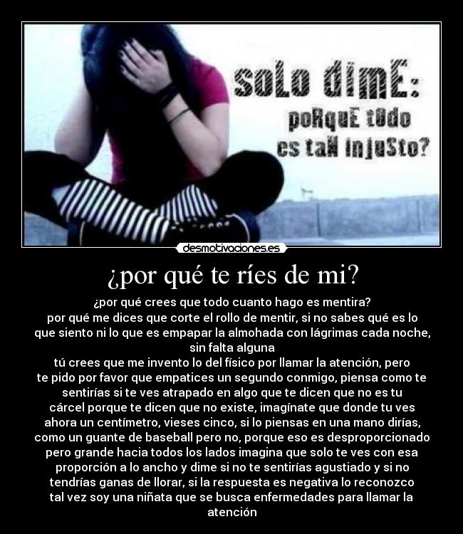 ¿por qué te ríes de mi? - ¿por qué crees que todo cuanto hago es mentira?
por qué me dices que corte el rollo de mentir, si no sabes qué es lo
que siento ni lo que es empapar la almohada con lágrimas cada noche,
sin falta alguna
tú crees que me invento lo del físico por llamar la atención, pero
te pido por favor que empatices un segundo conmigo, piensa como te
sentirías si te ves atrapado en algo que te dicen que no es tu
cárcel porque te dicen que no existe, imagínate que donde tu ves
ahora un centímetro, vieses cinco, si lo piensas en una mano dirías,
como un guante de baseball pero no, porque eso es desproporcionado
pero grande hacia todos los lados imagina que solo te ves con esa
proporción a lo ancho y dime si no te sentirías agustiado y si no
tendrías ganas de llorar, si la respuesta es negativa lo reconozco
tal vez soy una niñata que se busca enfermedades para llamar la
atención