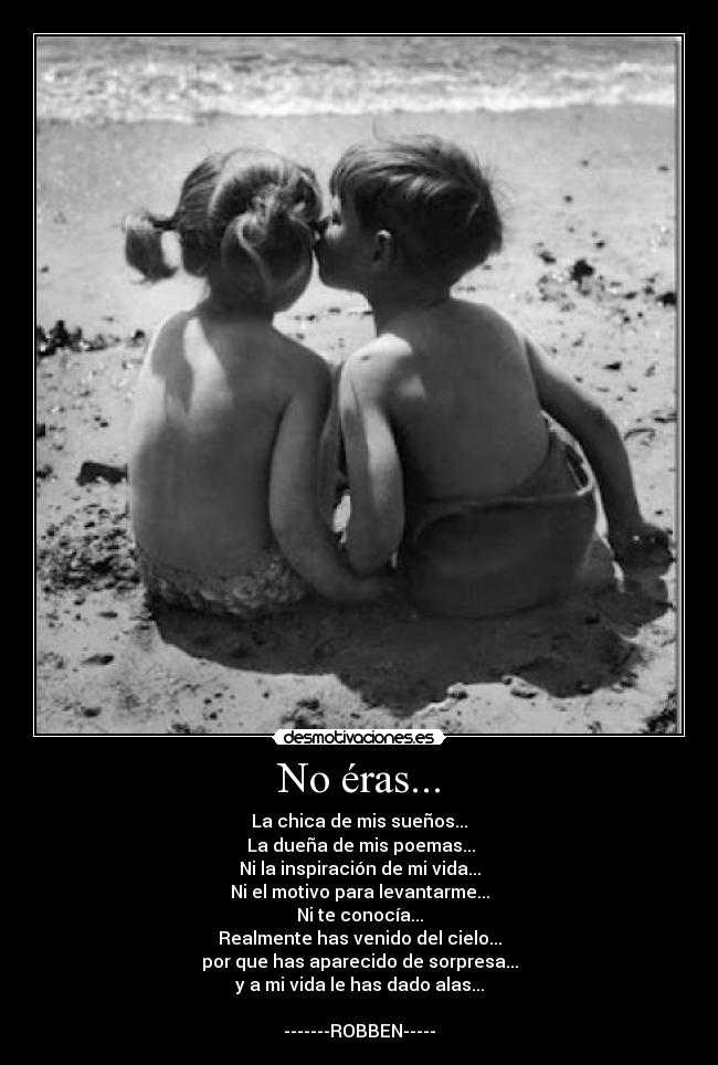 No éras... - La chica de mis sueños...
 La dueña de mis poemas...
Ni la inspiración de mi vida...
Ni el motivo para levantarme...
Ni te conocía...
Realmente has venido del cielo...
por que has aparecido de sorpresa...
y a mi vida le has dado alas...

-------ROBBEN-----