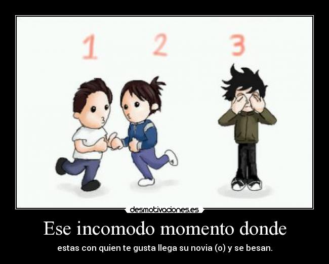 Ese incomodo momento donde - estas con quien te gusta llega su novia (o) y se besan.