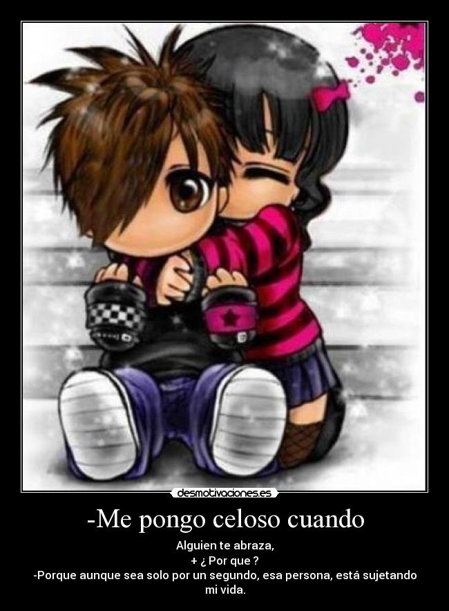 -Me pongo celoso cuando - Alguien te abraza,
+ ¿ Por que ?
-Porque aunque sea solo por un segundo, esa persona, está sujetando mi vida.