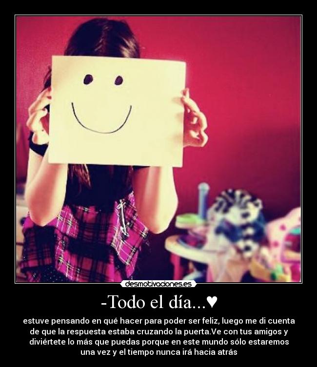 -Todo el día...♥ - estuve pensando en qué hacer para poder ser feliz, luego me di cuenta
de que la respuesta estaba cruzando la puerta.Ve con tus amigos y
diviértete lo más que puedas porque en este mundo sólo estaremos
una vez y el tiempo nunca irá hacia atrás